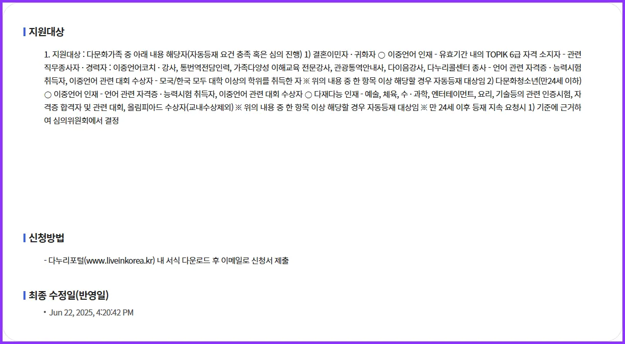 💫 1. 지원대상 : 다문화가족 중 아래 내용 해당자(자동등재 요건 충족 혹은 심의 진행) 1) 결혼이민자 · 귀화자 ○ 이중언어 인재 - 유효기간 내의 TOPIK 6급 자격 소지자 - 관련 직무종사자 · 경력자 : 이중언어코치 · 강사, 통번역전담인력, 가족다양성 이해교육 전문강사, 관광통역안내사, 다이음강사, 다누리콜센터 종사 - 언어 관련 자격증 · 능력시험 취득자, 이중언어 관련 대회 수상자 - 모국/한국 모두 대학 이상의 학위를 취득한 자 ※ 위의 내용 중 한 항목 이상 해당할 경우 자동등재 대상임 2) 다문화청소년(만24세 이하) ○ 이중언어 인재 - 언어 관련 자격증 · 능력시험 취득자, 이중언어 관련 대회 수상자 ○ 다재다능 인재 - 예술, 체육, 수 · 과학, 엔터테이먼트, 요리, 기술등의 관련 인증시험, 자격증 합격자 및 관련 대회, 올림피아드 수상자(교내수상제외) ※ 위의 내용 중 한 항목 이상 해당할 경우 자동등재 대상임 ※ 만 24세 이후 등재 지속 요청시 1) 기준에 근거하여 심의위원회에서 결정 | 신청 성공을 위한 스마트 가이드